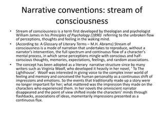 Narrative conventions: stream of
consciousness
• Stream of consciousness is a term first developed by theologian and psychologist
William James in his Principles of Psychology (1890) referring to the unbroken flow
of perceptions, thoughts and feeling in the waking mind.
• (According to: A Glossary of Literary Terms – M.H. Abrams) Stream of
consciousness is a mode of narration that undertakes to reproduce, without a
narrator's intervention, the full spectrum and continuous flow of a character's
mental process, in which sense perceptions mingle with conscious and half-
conscious thoughts, memories, expectations, feelings, and random associations.
• The concept has been adopted as a literary narrative structure since by many
writers such as Virginia Woolf, who developed it heavily in her novel, ’ To The
Lighthouse’. Woolf was interested in giving voice to the complex inner world of
feeling and memory and conceived the human personality as a continuous shift of
impressions and emotions. So the events that traditionally made up a story were
no longer important for her; what mattered was the impression they made on the
characters who experienced them. In her novels the omniscient narrator
disappeared and the point of view shifted inside the characters’ minds through
flashbacks, associations of ideas, momentarily impressions presented as a
continuous flux.
 