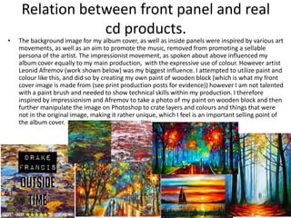 Relation between front panel and real
cd products.
• The background image for my album cover, as well as inside panels were inspired by various art
movements, as well as an aim to promote the music, removed from promoting a sellable
persona of the artist. The impressionist movement, as spoken about above influenced my
album cover equally to my main production, with the expressive use of colour. However artist
Leonid Afremov (work shown below) was my biggest influence. I attempted to utilize paint and
colour like this, and did so by creating my own paint of wooden block (which is what my front
cover image is made from (see print production posts for evidence)) however I am not talented
with a paint brush and needed to show technical skills within my production. I therefore
inspired by impressionism and Afremov to take a photo of my paint on wooden block and then
further manipulate the image on Photoshop to crate layers and colours and things that were
not in the original image, making it rather unique, which I feel is an important selling point of
the album cover.
 