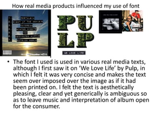 How real media products influenced my use of font
• The font I used is used in various real media texts,
although I first saw it on ‘We Love Life’ by Pulp, in
which I felt it was very concise and makes the text
seem over imposed over the image as if it had
been printed on. I felt the text is aesthetically
pleasing, clear and yet generically is ambiguous so
as to leave music and interpretation of album open
for the consumer.
 