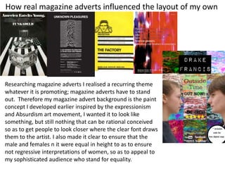 How real magazine adverts influenced the layout of my own
Researching magazine adverts I realised a recurring theme
whatever it is promoting; magazine adverts have to stand
out. Therefore my magazine advert background is the paint
concept I developed earlier inspired by the expressionism
and Absurdism art movement, I wanted it to look like
something, but still nothing that can be rational conceived
so as to get people to look closer where the clear font draws
them to the artist. I also made it clear to ensure that the
male and females n it were equal in height to as to ensure
not regressive interpretations of women, so as to appeal to
my sophisticated audience who stand for equality.
 