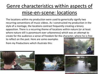 Genre characteristics within aspects of
mise-en-scene: locations
The locations within my production were used to generically signify two
recurring conventions of music videos. As I constructed my production in the
style of a montage, the locations contrast frequently creating a binary
opposition. There is a recurring theme of locations within nature (or at least
where nature still is paramount over urbaneness) which was an attempt to
create for the audience a sense of freedom for the character, where he is free
to reflect on the past. Here are some examples
from my Productions which illustrate this:
 