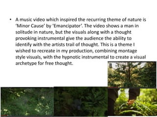 • A music video which inspired the recurring theme of nature is
‘Minor Cause’ by ‘Emancipator’. The video shows a man in
solitude in nature, but the visuals along with a thought
provoking instrumental give the audience the ability to
identify with the artists trail of thought. This is a theme I
wished to recreate in my production, combining montage
style visuals, with the hypnotic instrumental to create a visual
archetype for free thought.
 