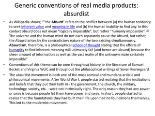 Generic conventions of real media products:
absurdist
• As Wikipedia shows; “"the Absurd" refers to the conflict between (a) the human tendency
to seek inherent value and meaning in life and (b) the human inability to find any. In this
context absurd does not mean "logically impossible", but rather "humanly impossible".[1]
The universe and the human mind do not each separately cause the Absurd, but rather,
the Absurd arises by the contradictory nature of the two existing simultaneously.
Absurdism, therefore, is a philosophical school of thought stating that the efforts of
humanity to find inherent meaning will ultimately fail (and hence are absurd) because the
sheer amount of information as well as the vast realm of the unknown make certainty
impossible”
• Conventions of this theme can be seen throughout history, in the literature of Samuel
Becket and Virginia Wolf, and throughout the philosophical writings of Soren Kierkegaard
• The absurdist movement is both one of the most comical and mundane artistic and
philosophical movements. After World War I, people started realizing that the institutions
and beliefs that they put their faith in - the government, the church, the military,
technology, society, etc. - were not intrinsically right. The only reason they had any power
or sway is because people let them have power and sway. In short, people started to
realize that the foundations they had built their life upon had no foundations themselves.
This led to the modernist movement.
 