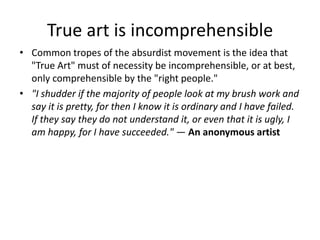 True art is incomprehensible
• Common tropes of the absurdist movement is the idea that
"True Art" must of necessity be incomprehensible, or at best,
only comprehensible by the "right people."
• "I shudder if the majority of people look at my brush work and
say it is pretty, for then I know it is ordinary and I have failed.
If they say they do not understand it, or even that it is ugly, I
am happy, for I have succeeded." — An anonymous artist
 