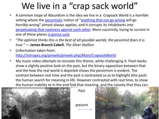 We live in a “crap sack world”
• A common trope of Absurdism is the idea we live in a Crapsack World is a horrible
setting where the pessimistic notion of "anything that can go wrong will go
horribly wrong" almost always applies, and it corrupts its inhabitants into
perpetuating that nastiness against each other. More succinctly, trying to survive in
one of these places is gonna suck.
• "The optimist thinks this is the best of all possible worlds; the pessimist fears it is
true." — James Branch Cabell, The Silver Stallion
• (information taken from:
http://tvtropes.org/pmwiki/pmwiki.php/Main/CrapsackWorld
• My music video attempts to recreate this theme, while challenging it. Flash backs
show a slightly positive look on the past, but the binary opposition between that
and the how the real world is depicted shows the pessimism is evident. The
contrast between real time and the past is contrasted so as to highlight (the past)
the human search for meaning in life. However contrasted with real time, to show
the human inability to in the end find that meaning, and the naivety that they can.
Past
present
 