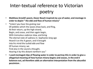 Inter-textual reference to Victorian
poetry
• Matthew Arnold’s poem, Dover Beach inspired my use of water, and montage in
order to depict “ the ebb and flow of human misery”
• “Listen! you hear the grating roar
Of pebbles which the waves draw back, and fling,
At their return, up the high strand,
Begin, and cease, and then again begin,
With tremulous cadence slow, and bring
The eternal note of sadness in. Sophocles long ago
Heard it on the A gaean, and it brought
Into his mind the turbid ebb and flow
Of human misery; we
Find also in the sound a thought,
Hearing it by this distant northern sea.”
• I used montaged clips of flowing water in order to portray this in order to give a
allegorical meaning of how human misery begins and ceases, in the end it
balances out, ad therefore adds an alternative interpretation from the absurdist
pessimism .
 