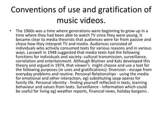 Conventions of use and gratification of
music videos.
• The 1960s was a time where generations were beginning to grow up in a
time where they had been able to watch TV since they were young. It
became clear to media theorists that audiences were far from passive and
chose how they interpret TV and media. Audiences consisted of
individuals who actively consumed texts for various reasons and in various
ways. Lasswell in 1948 suggested that media texts had the following
functions for individuals and society: cultural transmission, surveillance,
correlation and entertainment. Although Blulmer and Katz developed this
theory and argued in 1974, that viewer’s might choose and use a text for
the following purposes (ie uses and gratifications): Diversion - escape from
everyday problems and routine. Personal Relationships - using the media
for emotional and other interaction, eg) substituting soap operas for
family life. Personal Identity - finding yourself reflected in texts, learning
behaviour and values from texts. Surveillance - Information which could
be useful for living eg) weather reports, financial news, holiday bargains .
 