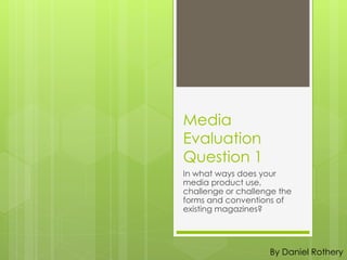 Media
Evaluation
Question 1
In what ways does your
media product use,
challenge or challenge the
forms and conventions of
existing magazines?
By Daniel Rothery
 