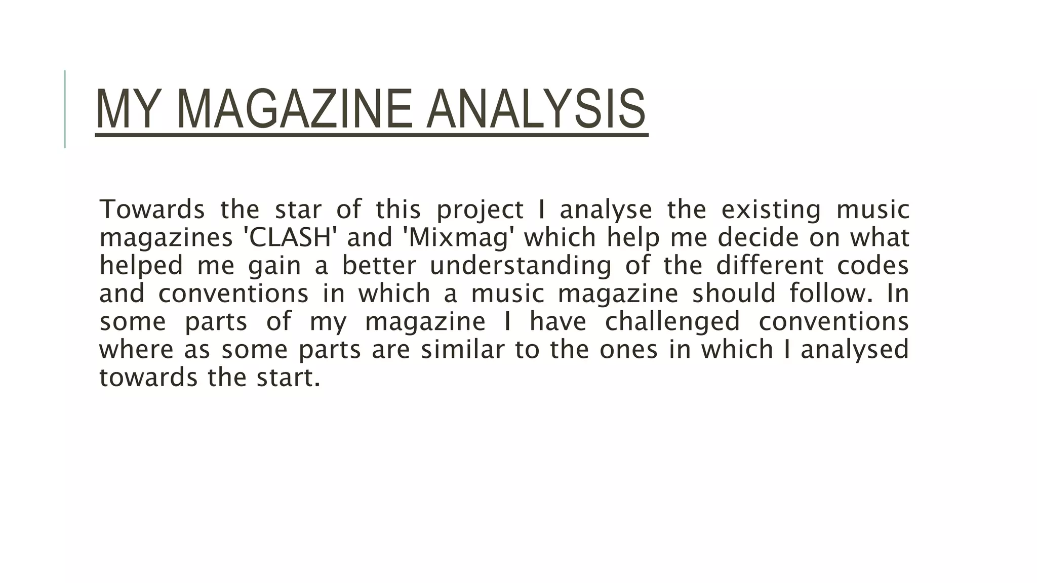 MY MAGAZINE ANALYSIS
Towards the star of this project I analyse the existing music
magazines 'CLASH' and 'Mixmag' which help me decide on what
helped me gain a better understanding of the different codes
and conventions in which a music magazine should follow. In
some parts of my magazine I have challenged conventions
where as some parts are similar to the ones in which I analysed
towards the start.
 