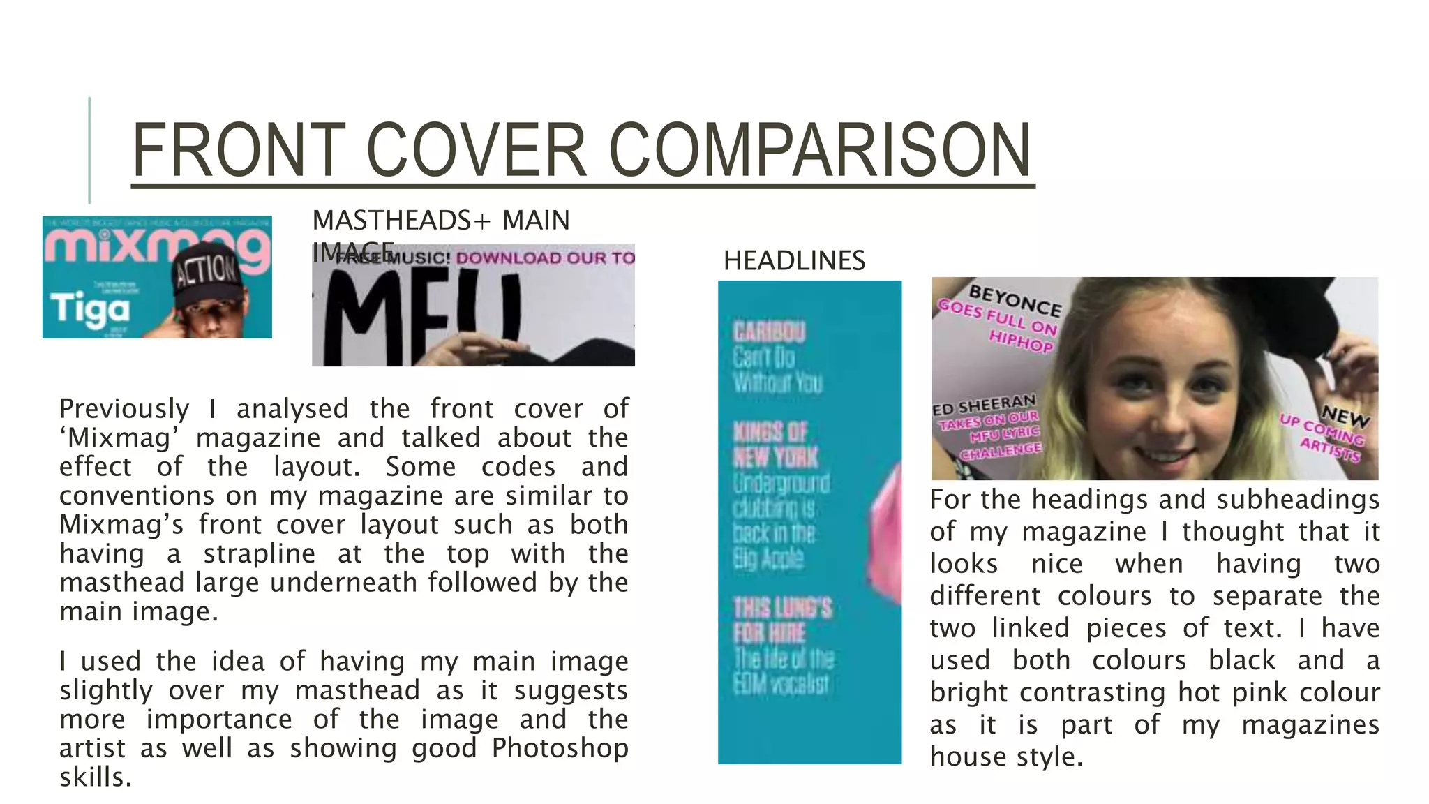FRONT COVER COMPARISON
Previously I analysed the front cover of
‘Mixmag’ magazine and talked about the
effect of the layout. Some codes and
conventions on my magazine are similar to
Mixmag’s front cover layout such as both
having a strapline at the top with the
masthead large underneath followed by the
main image.
I used the idea of having my main image
slightly over my masthead as it suggests
more importance of the image and the
artist as well as showing good Photoshop
skills.
MASTHEADS+ MAIN
IMAGE HEADLINES
For the headings and subheadings
of my magazine I thought that it
looks nice when having two
different colours to separate the
two linked pieces of text. I have
used both colours black and a
bright contrasting hot pink colour
as it is part of my magazines
house style.
 