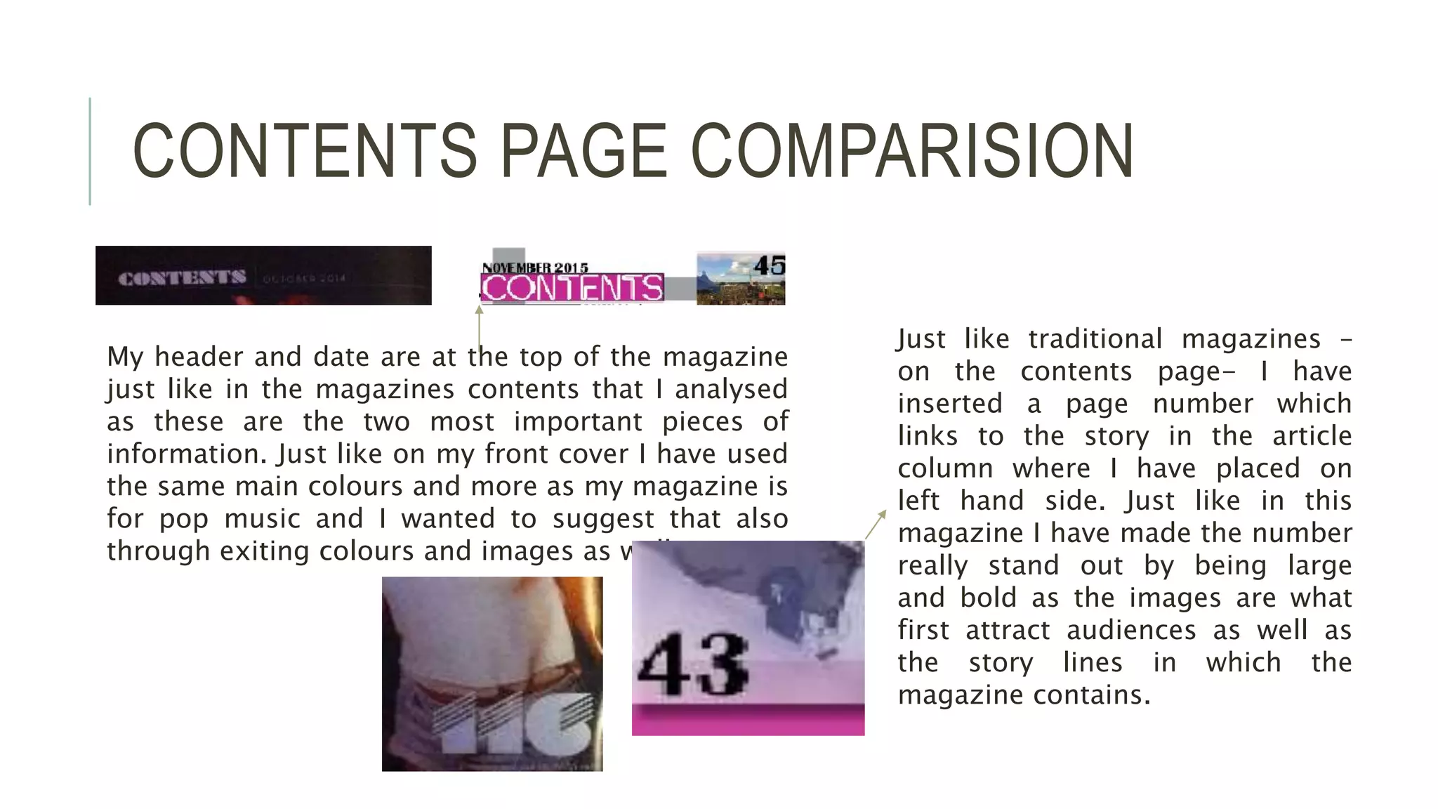 CONTENTS PAGE COMPARISION
My header and date are at the top of the magazine
just like in the magazines contents that I analysed
as these are the two most important pieces of
information. Just like on my front cover I have used
the same main colours and more as my magazine is
for pop music and I wanted to suggest that also
through exiting colours and images as well as text.
Just like traditional magazines –
on the contents page- I have
inserted a page number which
links to the story in the article
column where I have placed on
left hand side. Just like in this
magazine I have made the number
really stand out by being large
and bold as the images are what
first attract audiences as well as
the story lines in which the
magazine contains.
 