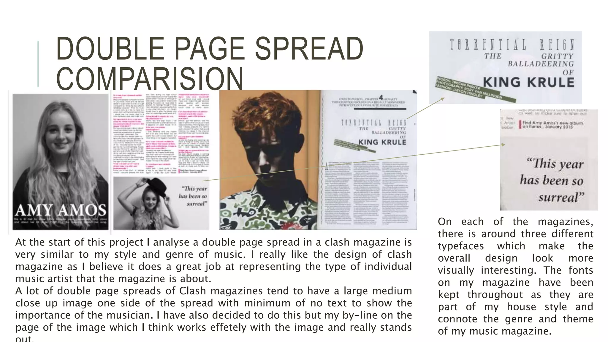 DOUBLE PAGE SPREAD
COMPARISION
At the start of this project I analyse a double page spread in a clash magazine is
very similar to my style and genre of music. I really like the design of clash
magazine as I believe it does a great job at representing the type of individual
music artist that the magazine is about.
A lot of double page spreads of Clash magazines tend to have a large medium
close up image one side of the spread with minimum of no text to show the
importance of the musician. I have also decided to do this but my by-line on the
page of the image which I think works effetely with the image and really stands
On each of the magazines,
there is around three different
typefaces which make the
overall design look more
visually interesting. The fonts
on my magazine have been
kept throughout as they are
part of my house style and
connote the genre and theme
of my music magazine.
 