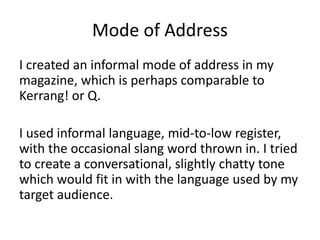 Mode of Address
I created an informal mode of address in my
magazine, which is perhaps comparable to
Kerrang! or Q.
I used informal language, mid-to-low register,
with the occasional slang word thrown in. I tried
to create a conversational, slightly chatty tone
which would fit in with the language used by my
target audience.
 