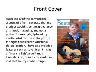 Front Cover
I used many of the conventional
aspects of a front cover, so that my
product would have the appearance
of a music magazine, and not a
poster. For example, I placed my
masthead at the top of the pace, in
the right-hand corner, which is a
classic location. I have also included
features such as coverlines, images
of ‘music artists’, a puff and a
barcode. Also, I used a conventional
mid-shot for my central image.
 