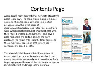 Contents Page
Again, I used many conventional elements of contents
pages in my own. The contents are organised into 3
columns. The articles are gathered into related
groups, most with a small piece of
descriptive/introductory text. I also have an editor’s
word with contact details, and images labelled with
their related articles’ page numbers. I also have a
page number in the bottom corner. The page
continues the house style from the front cover, and
the conventional repetition of the masthead
reinforces the brand identity.
The plain white background is a little unusual for
music magazines, and while not unheard of it isn’t
exactly expected, particularly for a magazine with my
target age group. However, I like the simple design, as
it makes the text and images stand out more.
 