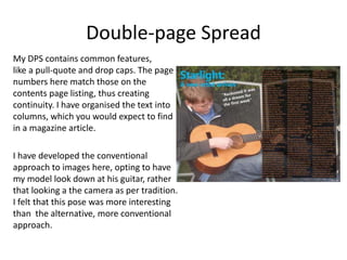 Double-page Spread
My DPS contains common features,
like a pull-quote and drop caps. The page
numbers here match those on the
contents page listing, thus creating
continuity. I have organised the text into
columns, which you would expect to find
in a magazine article.
I have developed the conventional
approach to images here, opting to have
my model look down at his guitar, rather
that looking a the camera as per tradition.
I felt that this pose was more interesting
than the alternative, more conventional
approach.
 