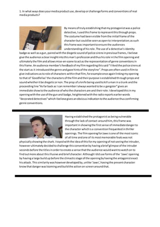 1. In what waysdoesyourmediaproductuse,developorchallengeformsandconventionsof real
mediaproducts?
By meansof trulyestablishing thatmyprotagonistwasa police
detective,Iusedthisframe torepresentthisthroughprops.
The costume had beenvisible fromthe initial frame of the
character but couldbe seenasopento interpretation;assuch
thisframe was importanttoensure the audiences
understandingof hisrole.The use of a detective’s identity
badge as well asa gun, pairedwiththe diegeticsoundof police sirensinpreviousframes,Ibelieve
give the audience aclearinsightintothisman’sprofessionandthushisrole inthe filmopeningand
ultimatelythe filmandallowsmise-en-scene toactas the representationof genre conventionsin
thisframe. Anaudience member’sfeedbackof myfilmregardingthissaid“Ilikedthe policesirensat
the start as it introducedthe genre andgave hintsof the storyline”.Propsare oftenusedinfilmto
give indicationsastorole of characters withinthatfilm, forexampleonce againlinkingmyopening
to that of ‘Goodfellas’the charactersof the filmandtheirpurpose isestablishedthroughpropsand
soundwhetheritbe diegeticornon.The prop of a knife beingusedtokill aman ina trunk andthe
proceedingline“Asfarback as I can rememberIalwayswantedtobe a gangster”givesan
immediate show tothe audience of whothe charactersare and theirrole.Idevelopedthisinmy
openingwiththe use of the gunand badge,heightenedwiththe radioreportsearlierwords
“decorateddetectives”whichIbelievegivesanobviousindicationtothe audience thusconfirming
genre conventions.
Havingestablishedthe protagonistasbeingvulnerable
throughthe lack of contact aroundhim, thisframe was
importantinshowingthe firstsense of immediatedanger to
the character whichisa conventionfrequentedinthriller
openings. The filmopeningforJawsisone of the mosticonic
of all time andone of itsmostmemorable featswasnot
physicallyshowingthe shark.Itoyedwiththe ideaof thisformy openingof notseeingthe intruder,
howeverultimatelydecidedtochallenge thisconventionby havingabrief glimpse of the intruder
secondsbefore the titlesinordertocreate a sense thatthe audience wouldwanttowatchon to
findoutmore about thisillusive andbrief character.AlthoughIdiduse formsof the ‘Jaws’opening
by havinga large buildupbefore the climacticstage of the openingbyhavingthe antagonistexact
hisattack. Thissimilaritywashoweverdevelopedby,unlike ‘Jaws’,havingthe presentcharacter
knowthat dangerwasloomingandbuildthe actionon screenaroundthat.
 