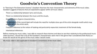 In “Dancing In The Distraction Factory”, Goodwin theorises the main characteristics and elements of the music video.
Goodwin suggests 6 features that are expected to appear within all music videos:
- There is a relationship between lyrics and visuals,
- There is a relationship between the music and the visuals,
- Demonstration of genre characteristics,
- The demands of the record label will include the need for multiple close ups of the artist alongside motifs which may
appear across the artists work,
- Frequent reference to the notion of looking and particularly voyeuristic treatment of the female body,
- Intertextual references.
Before creating my music video, I was able to research these themes and ideas to see their relativity to the professional music
video business. I found that a lot of the Goodwin’s characteristics were met in the genre that I considered (Indie Rock) as I
knew this would be the genre of the music video I would create.
My music video is also applicable to Goodwin’s conventions of the music video.
 