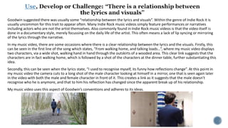 Use
Goodwin suggested there was usually some “relationship between the lyrics and visuals”. Within the genre of Indie Rock it is
usually uncommon for this trait to appear often. Many Indie Rock music videos simply feature performances or narratives
including actors who are not the artist themselves. Also commonly found in Indie Rock music videos is that the video itself is
done in a documentary style, merely focussing on the daily life of the artist. This often means a lack of lip syncing or mirroring
of the lyrics through the narrative.
In my music video, there are some occasions where there is a clear relationship between the lyrics and the visuals. Firstly, this
can be seen in the first line of the song which states, “From walking home, and talking loads…”, where my music video displays
two characters, via a wide shot, walking hand in hand through the outskirts of a wooded area. This clear link suggests that the
characters are in fact walking home, which is followed by a shot of the characters at the dinner table, further substantiating this
idea.
Secondly, this can be seen when the lyrics state, “I used to recognise myself, its funny how reflections change”. At this point in
my music video the camera cuts to a long shot of the male character looking at himself in a mirror, one that is seen again later
in the video with both the male and female character in front of it. This creates a link as it suggests that the male doesn’t
recognise who he is anymore, and that to him his reflection has changed since the apparent break up of his relationship.
My music video uses this aspect of Goodwin’s conventions and adheres to its ideas.
 