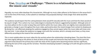 Develop
Arguably, my music video develops this characteristic. Although my music video adheres to this feature in the sense that it
cuts to the time of the music, it also subverts or develops it by purposely leaving in shots longer than what would be
expected.
The audience would expect that the cutting between shots would fit naturally with the music and that the shots would all
be equal in length. This is where my music video begins to develop this feature suggested by Goodwin. Although some of
my shots adhere to this in order to keep flow and rhythm within the music video, other are slightly more extended which
generates a change in pace throughout the music video, particularly when the mood changes from content to displeasure.
By doing this, I am effectively keeping the audience engaged as they cannot expect when the music video will move onto
the next shot. It also allows the audience to engage more with the narrative, which is already none linear, as they move
differently according to the mood of the narrative itself.
This is most notable when my music video hits the sections where the relationship is breaking down. The shots flick from
the male angrily talking on the phone to shots of items of the couple and memories they had created. At this point the
argument shots become the primary focus with the shots of the couples items becoming shorter and less significant,
following the tone of the song and the narrative. Therefore developing Goodwin’s ideology to fit with the genre and tone
of the song.
 