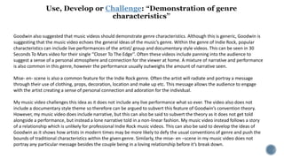 Challenge
Goodwin also suggested that music videos should demonstrate genre characteristics. Although this is generic, Goodwin is
suggesting that the music video echoes the general ideas of the music’s genre. Within the genre of Indie Rock, popular
characteristics can include live performances of the artist/ group and documentary style videos. This can be seen in 30
Seconds To Mars video for their single ‘’Closer To The Edge’’. Often these videos include panning into the audience to
suggest a sense of a personal atmosphere and connection for the viewer at home. A mixture of narrative and performance
is also common in this genre, however the performance usually outweighs the amount of narrative seen.
Mise- en- scene is also a common feature for the Indie Rock genre. Often the artist will radiate and portray a message
through their use of clothing, props, decoration, location and make up etc. This message allows the audience to engage
with the artist creating a sense of personal connection and adoration for the individual.
My music video challenges this idea as it does not include any live performance what so ever. The video also does not
include a documentary style theme so therefore can be argued to subvert this feature of Goodwin’s convention theory.
However, my music video does include narrative, but this can also be said to subvert the theory as it does not get told
alongside a performance, but instead a lone narrative told in a non-linear fashion. My music video instead follows a story
of a relationship which is unlikely for professional Indie Rock music videos. This can also be said to develop the ideas of
Goodwin as it shows how artists in modern times may be more likely to defy the usual conventions of genre and push the
bounds of traditional characteristics within the given genre. Similarly, the mise- en –scene in my music video does not
portray any particular message besides the couple being in a loving relationship before it’s break down.
 