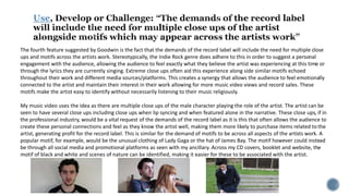 Use
The fourth feature suggested by Goodwin is the fact that the demands of the record label will include the need for multiple close
ups and motifs across the artists work. Stereotypically, the Indie Rock genre does adhere to this in order to suggest a personal
engagement with the audience, allowing the audience to feel exactly what they believe the artist was experiencing at this time or
through the lyrics they are currently singing. Extreme close ups often aid this experience along side similar motifs echoed
throughout their work and different media sources/platforms. This creates a synergy that allows the audience to feel emotionally
connected to the artist and maintain their interest in their work allowing for more music video views and record sales. These
motifs make the artist easy to identify without necessarily listening to their music religiously.
My music video uses the idea as there are multiple close ups of the male character playing the role of the artist. The artist can be
seen to have several close ups including close ups when lip syncing and when featured alone in the narrative. These close ups, if in
the professional industry, would be a vital request of the demands of the record label as it is this that often allows the audience to
create these personal connections and feel as they know the artist well, making them more likely to purchase items related to the
artist, generating profit for the record label. This is similar for the demand of motifs to be across all aspects of the artists work. A
popular motif, for example, would be the unusual clothing of Lady Gaga or the hat of James Bay. The motif however could instead
be through all social media and promotional platforms as seen with my ancillary. Across my CD covers, booklet and website, the
motif of black and white and scenes of nature can be identified, making it easier for these to be associated with the artist.
 
