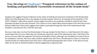 Challenge
Goodwin also suggests frequent reference to the notion of looking and voyeuristic treatment of the female body.
Within the Indie Rock genre this is less popular, but does however still occur. An example of this would be in The
1975’s “Robbers” video where specific camera angles and actions are purposely included to make the girl seem
desirable and ideal to the male character. This is done as music videos often present women from the view of Laura
Mulvey’s Male Gaze Theory that suggests that media is portrayed through the view of the heterosexual male.
Goodwin’s characteristic fits in with this idea well.
My music video does not treat the female body in this way. Despite the fact there is a male featured in the video, I
would argue that my music video does not include the voyeuristic view of the heterosexual male. I feel that in this
sense, my music video has outgrown this feature of Goodwin’s theory, although I do not believe his view of this to
be outdated or incorrect. My music video could be argued to be seen from a females point of view as it views the
emotional side of a relationship much more than a male would stereotypically view is from. In this way my music
video can be seen to develop Goodwin’s idea by suggesting an opposing view.
 