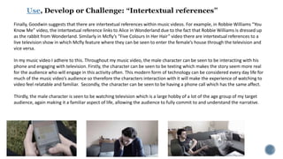 Use
Finally, Goodwin suggests that there are intertextual references within music videos. For example, in Robbie Williams “You
Know Me” video, the intertextual reference links to Alice in Wonderland due to the fact that Robbie Williams is dressed up
as the rabbit from Wonderland. Similarly in Mcfly’s “Five Colours In Her Hair” video there are intertextual references to a
live television show in which Mcfly feature where they can be seen to enter the female’s house through the television and
vice versa.
In my music video I adhere to this. Throughout my music video, the male character can be seen to be interacting with his
phone and engaging with television. Firstly, the character can be seen to be texting which makes the story seem more real
for the audience who will engage in this activity often. This modern form of technology can be considered every day life for
much of the music video’s audience so therefore the characters interaction with it will make the experience of watching to
video feel relatable and familiar. Secondly, the character can be seen to be having a phone call which has the same affect.
Thirdly, the male character is seen to be watching television which is a large hobby of a lot of the age group of my target
audience, again making it a familiar aspect of life, allowing the audience to fully commit to and understand the narrative.
 