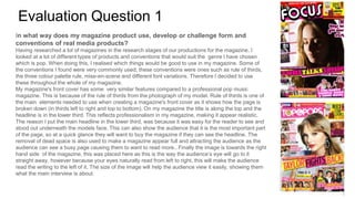 Evaluation Question 1
In what way does my magazine product use, develop or challenge form and
conventions of real media products?
Having researched a lot of magazines in the research stages of our productions for the magazine. I
looked at a lot of different types of products and conventions that would suit the genre I have chosen
which is pop. When doing this, I realised which things would be good to use in my magazine. Some of
the conventions I found were very commonly used, these conventions were ones such as rule of thirds,
the three colour palette rule, mise-en-scene and different font variations. Therefore I decided to use
these throughout the whole of my magazine.
My magazine's front cover has some very similar features compared to a professional pop music
magazine. This is because of the rule of thirds from the photograph of my model. Rule of thirds is one of
the main elements needed to use when creating a magazine's front cover as it shows how the page is
broken down (in thirds left to right and top to bottom). On my magazine the title is along the top and the
headline is in the lower third. This reflects professionalism in my magazine, making it appear realistic.
The reason I put the main headline in the lower third, was because it was easy for the reader to see and
stood out underneath the models face. This can also show the audience that it is the most important part
of the page, so at a quick glance they will want to buy the magazine if they can see the headline. The
removal of dead space is also used to make a magazine appear full and attracting the audience as the
audience can see a busy page causing them to want to read more.. Finally the image is towards the right
hand side of the magazine, this was placed here as this is the way the audience’s eye will go to it
straight away, however because your eyes naturally read from left to right, this will make the audience
read the writing to the left of it. The size of the image will help the audience view it easily, showing them
what the main interview is about.
 