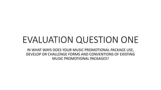 EVALUATION QUESTION ONE
IN WHAT WAYS DOES YOUR MUSIC PROMOTIONAL PACKAGE USE,
DEVELOP OR CHALLENGE FORMS AND CONVENTIONS OF EXISTING
MUSIC PROMOTIONAL PACKAGES?
 