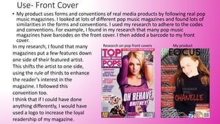 Use- Front Cover
• My product uses forms and conventions of real media products by following real pop
music magazines. I looked at lots of different pop music magazines and found lots of
similarities in the forms and conventions. I used my research to adhere to the codes
and conventions. For example, I found in my research that many pop music
magazines have barcodes on the front cover. I then added a barcode to my front
cover.
In my research, I found that many
magazines put a few features down
one side of their featured artist.
This shifts the artist to one side,
using the rule of thirds to enhance
the reader’s interest in the
magazine. I followed this
convention too.
I think that if I could have done
anything differently, I would have
used a logo to increase the loyal
readership of my magazine.
Research on pop front covers My product
 