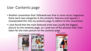 Use- Contents page
• Another convention that I followed was that in some music magazines
there were two categories in the contents; features and regulars. I
incorporated this into my contents page to adhere to this convention.
• I also found that the main featured artist was usually the biggest
picture on the contents page, so I used one of the pictures that I had
taken for the main picture on the contents page.
Resarch on pop contents pages
My product
 
