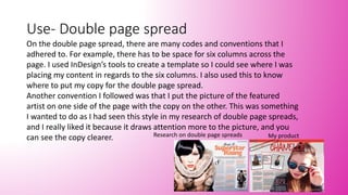 Use- Double page spread
On the double page spread, there are many codes and conventions that I
adhered to. For example, there has to be space for six columns across the
page. I used InDesign’s tools to create a template so I could see where I was
placing my content in regards to the six columns. I also used this to know
where to put my copy for the double page spread.
Another convention I followed was that I put the picture of the featured
artist on one side of the page with the copy on the other. This was something
I wanted to do as I had seen this style in my research of double page spreads,
and I really liked it because it draws attention more to the picture, and you
can see the copy clearer. Research on double page spreads My product
 