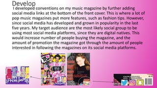 Develop
I developed conventions on my music magazine by further adding
social media links at the bottom of the front cover. This is where a lot of
pop music magazines put more features, such as fashion tips. However,
since social media has developed and grown in popularity in the last
five years. My target audience are the most likely social group to be
using most social media platforms, since they are digital natives. This
would increase number of people buying the magazine, and the
amount of promotion the magazine got through the amount of people
interested in following the magazines on its social media platforms.
 