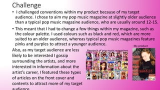 Challenge
• I challenged conventions within my product because of my target
audience. I chose to aim my pop music magazine at slightly older audience
than a typical pop music magazine audience, who are usually around 12-15.
• This meant that I had to change a few things within my magazine, such as
the colour palette. I used colours such as black and red, which are more
suited to an older audience, whereas typical pop music magazines feature
pinks and purples to attract a younger audience.
Also, as my target audience are less
likely to be interested I gossip
surrounding the artists, and more
interested in information about the
artist’s career, I featured these types
of articles on the front cover and
contents to attract more of my target
Research of pop music magazines
My product
 