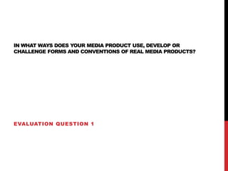 IN WHAT WAYS DOES YOUR MEDIA PRODUCT USE, DEVELOP OR
CHALLENGE FORMS AND CONVENTIONS OF REAL MEDIA PRODUCTS?
EVALUATION QUESTION 1
 