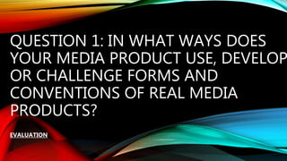 QUESTION 1: IN WHAT WAYS DOES
YOUR MEDIA PRODUCT USE, DEVELOP
OR CHALLENGE FORMS AND
CONVENTIONS OF REAL MEDIA
PRODUCTS?
EVALUATION
 
