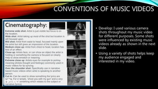 CONVENTIONS OF MUSIC VIDEOS
• Develop: I used various camera
shots throughout my music video
for different purposes. Some shots
were influenced by existing music
videos already as shown in the next
slide.
• Using a variety of shots helps keep
my audience engaged and
interested in my video.
 