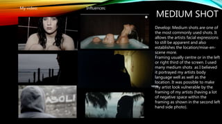 MEDIUM SHOT
My video: Influences:
Develop: Medium shots are one of
the most commonly used shots. It
allows the artists facial expressions
to still be apparent and also
establishes the location/mise-en-
scene more.
Framing usually centre or in the left
or right third of the screen. I used
many medium shots as I believed
it portrayed my artists body
language well as well as the
location. It was possible to make
my artist look vulnerable by the
framing of my artists (having a lot
of negative space within the
framing as shown in the second left
hand side photo).
 