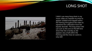 LONG SHOT
I didn't use many long shots in my
music video as I wanted my artist to
appear isolated and trapped within
the framing throughout the video to
represent her suffocation from her
bipolar disorder. The long shots I did
use such as the one on the left here
show that she is lonely as she
appears very small within the
framing and the mise-en-scene is
very dull.
 