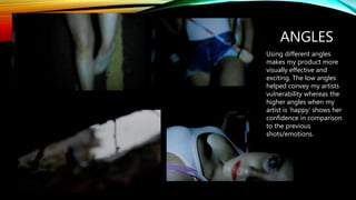 ANGLES
Using different angles
makes my product more
visually effective and
exciting. The low angles
helped convey my artists
vulnerability whereas the
higher angles when my
artist is ‘happy’ shows her
confidence in comparison
to the previous
shots/emotions.
 