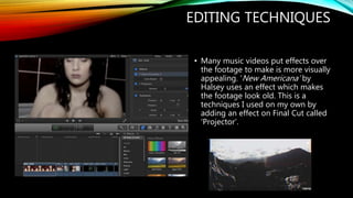 EDITING TECHNIQUES
• Many music videos put effects over
the footage to make is more visually
appealing. ‘New Americana’ by
Halsey uses an effect which makes
the footage look old. This is a
techniques I used on my own by
adding an effect on Final Cut called
‘Projector’.
 