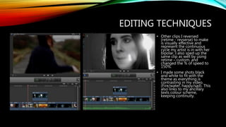 EDITING TECHNIQUES
• Other clips I reversed
(retime - revserse) to make
is visually effective and
represent the continuous
cycle my artist is in with her
bipolar. I also sped up the
same clip as well by using
retime – custom, and
changed the % of speed to
150%.
• I made some shots black
and white to fit with the
theme as everything is
contrasting in my video.
(Fire/water, happy/sad). This
also links to my ancillary
texts colour scheme,
keeping continuity.
 