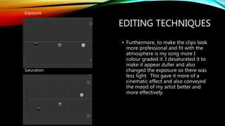 EDITING TECHNIQUES
• Furthermore, to make the clips look
more professional and fit with the
atmosphere is my song more I
colour graded it. I desaturated it to
make it appear duller and also
changed the exposure so there was
less light. This gave it more of a
cinematic effect and also conveyed
the mood of my artist better and
more effectively.
Exposure
Saturation
 