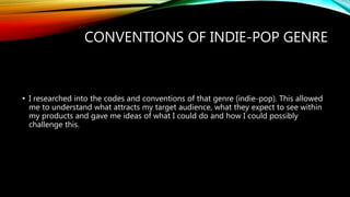 CONVENTIONS OF INDIE-POP GENRE
• I researched into the codes and conventions of that genre (indie-pop). This allowed
me to understand what attracts my target audience, what they expect to see within
my products and gave me ideas of what I could do and how I could possibly
challenge this.
 