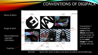 CONVENTIONS OF DIGIPACK
Conventions: I
included the
name of the
album and artist
on front cover. As
well as using her
as the main
image to clearly
indicate who she
is.
Barcode
Name of album
Spine with name of album and artist. As well as record label logo
Track list
Image of artist
Record label and
copyright
information
 