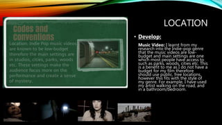 LOCATION
• Develop:
Music Video: I learnt from my
research into the Indie-pop genre
that the music videos are low-
budget and main settings are one
which most people have access to
such as parks, woods, cities etc. This
is a benefit to me as I do not have a
budget for my film therefore
should use public, free locations,
however this fits with the style of
my genre. For example, I have used
my artist walking on the road, and
in a bathroom/bedroom.
 
