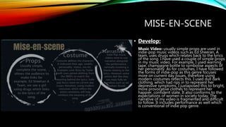 MISE-EN-SCENE
• Develop:
Music Video: usually simple props are used in
indie-pop music videos such as Ed Sheeran, A
team, uses drugs which relates back to the lyrics
of the song. I have used a couple of simple props
in my music video. For example, I used warning
tape, champagne bottle to symbolise aspects of
her personality. As for costumes, I have followed
the forms of indie-pop as this genre focuses
more on current day issues, therefore using
modern costumes reflects this. I used dull dark
clothing, which had rips in to represent her
depressive symptoms, I juxtaposed this to bright,
more provocative clothes to represent her
happier, confident state. It also conforms to the
expectations of women in society today. The
narrative of my video is fragmented and difficult
to follow. It includes performance as well which
is conventional of indie pop genre.
 