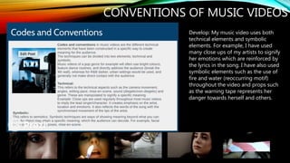 CONVENTIONS OF MUSIC VIDEOS
Develop: My music video uses both
technical elements and symbolic
elements. For example, I have used
many close ups of my artists to signify
her emotions which are reinforced by
the lyrics in the song. I have also used
symbolic elements such as the use of
fire and water (reoccurring motif)
throughout the video and props such
as the warning tape represents her
danger towards herself and others.
 