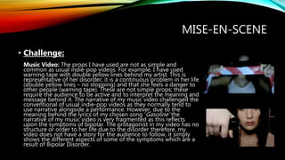 MISE-EN-SCENE
• Challenge:
Music Video: The props I have used are not as simple and
common as usual indie-pop videos. For example, I have used
warning tape with double yellow lines behind my artist. This is
representative of her disorder; it is a continuous problem in her life
(double yellow lines – no stopping) and that she feels a danger to
other people (warning tape). These are not simple props; these
require the audience to be active and to interpret the meaning and
message behind it. The narrative of my music video challenged the
conventional of usual indie-pop videos as they normally tend to
use narrative alongside a performance. However, due to the
meaning behind the lyrics of my chosen song ‘Gasoline’ the
narrative of my music video is very fragmented as this reflects
upon the symptoms of bipolar. The protagonist in my video has no
structure or order to her life due to the disorder therefore, my
video does not have a story for the audience to follow, it simply
shows the different aspects of some of the symptoms which are a
result of Bipolar Disorder.
 